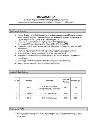 BHUVANESH P.K
(Software Engineer at HCL Technologies Ltd., Bangalore)
Email: bhuvaneshpookattukunnath@gmail.com Mobile: +91 9916140253
 Having 3+ years of technical expertise in software development life cycle process
which includes Analysis, Implementation and Production Support at offshore as
Support Engineer and L2/RTB in HCL Technologies Ltd.
 Strong experience in UNIX shell scripting and Control-M job designs.
 Knowledge of Message Queuing concepts using IBM-Web Sphere MQ.
 Experience in functional automation and Migration at Production level in UNIX
environment.
 Extensive experience in functional, regression, supporting a production level.
 Strong in debugging and impact analysis of the issues surfaced.
 Played various roles in offshore model projects as offshore Support Engineer and
coordinator.
 Knowledge about Insurance Investment Banking, Life cycle of Trades.
 A good Team co-ordinator and an efficient team player
SL.No Course Institute
Year of
Passing
Percentage
1 BCA
Sree Narayana Guru
College,Chavadi,Coimbatore
2012 70%
2 PLUS TWO G.V.H.S.S Pathiripala 2008 71%
3 SSLC G.V.H.S.S Pathiripala 2006 78%
 Workingas Software Engineer at HCL Technologies Ltd., Bangalore from August 2012
to Till Date.
Academic Qualifications:
Professional Summary:
Professional Profile
 