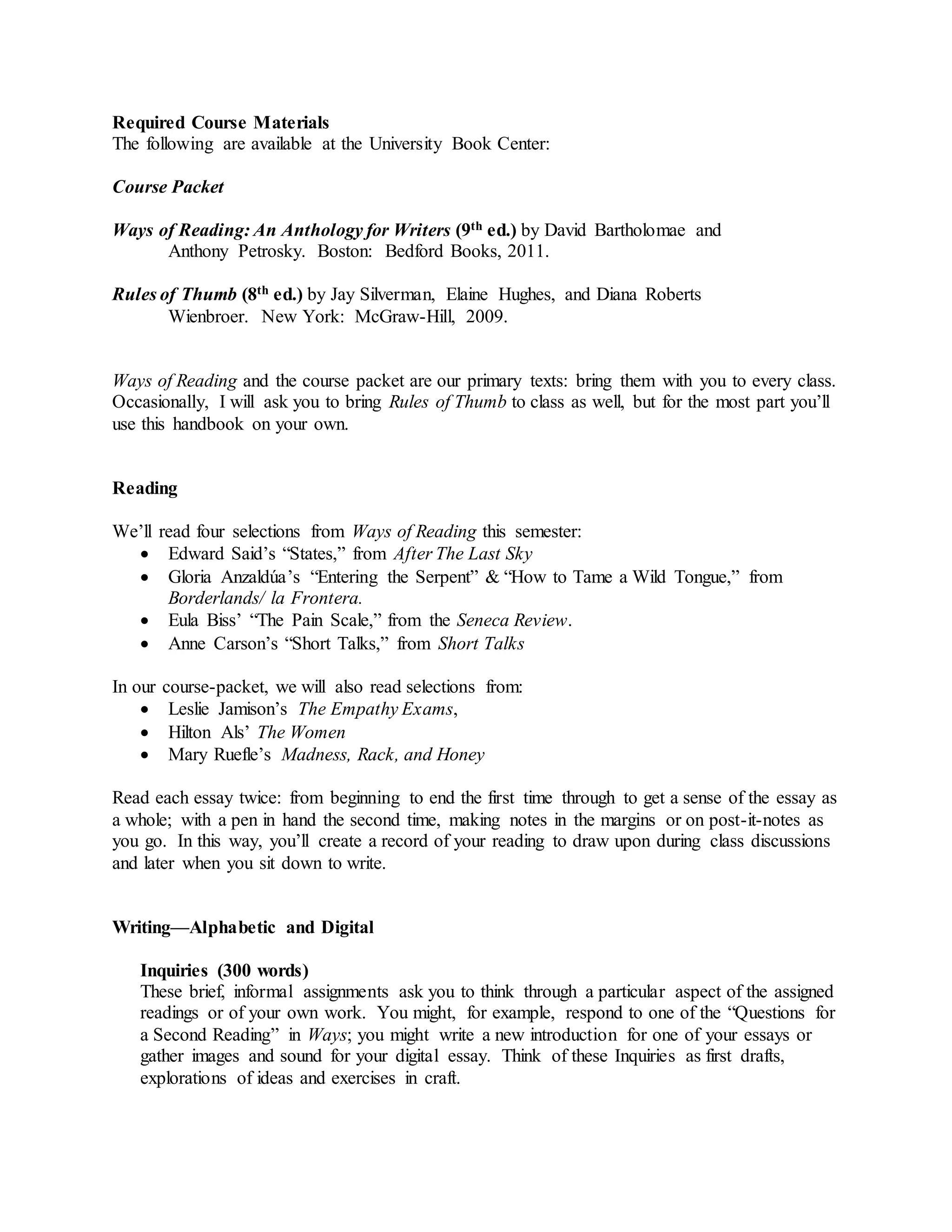 Required Course Materials
The following are available at the University Book Center:
Course Packet
Ways of Reading: An Anthology for Writers (9th ed.) by David Bartholomae and
Anthony Petrosky. Boston: Bedford Books, 2011.
Rules of Thumb (8th ed.) by Jay Silverman, Elaine Hughes, and Diana Roberts
Wienbroer. New York: McGraw-Hill, 2009.
Ways of Reading and the course packet are our primary texts: bring them with you to every class.
Occasionally, I will ask you to bring Rules of Thumb to class as well, but for the most part you’ll
use this handbook on your own.
Reading
We’ll read four selections from Ways of Reading this semester:
 Edward Said’s “States,” from After The Last Sky
 Gloria Anzaldúa’s “Entering the Serpent” & “How to Tame a Wild Tongue,” from
Borderlands/ la Frontera.
 Eula Biss’ “The Pain Scale,” from the Seneca Review.
 Anne Carson’s “Short Talks,” from Short Talks
In our course-packet, we will also read selections from:
 Leslie Jamison’s The Empathy Exams,
 Hilton Als’ The Women
 Mary Ruefle’s Madness, Rack, and Honey
Read each essay twice: from beginning to end the first time through to get a sense of the essay as
a whole; with a pen in hand the second time, making notes in the margins or on post-it-notes as
you go. In this way, you’ll create a record of your reading to draw upon during class discussions
and later when you sit down to write.
Writing—Alphabetic and Digital
Inquiries (300 words)
These brief, informal assignments ask you to think through a particular aspect of the assigned
readings or of your own work. You might, for example, respond to one of the “Questions for
a Second Reading” in Ways; you might write a new introduction for one of your essays or
gather images and sound for your digital essay. Think of these Inquiries as first drafts,
explorations of ideas and exercises in craft.
 