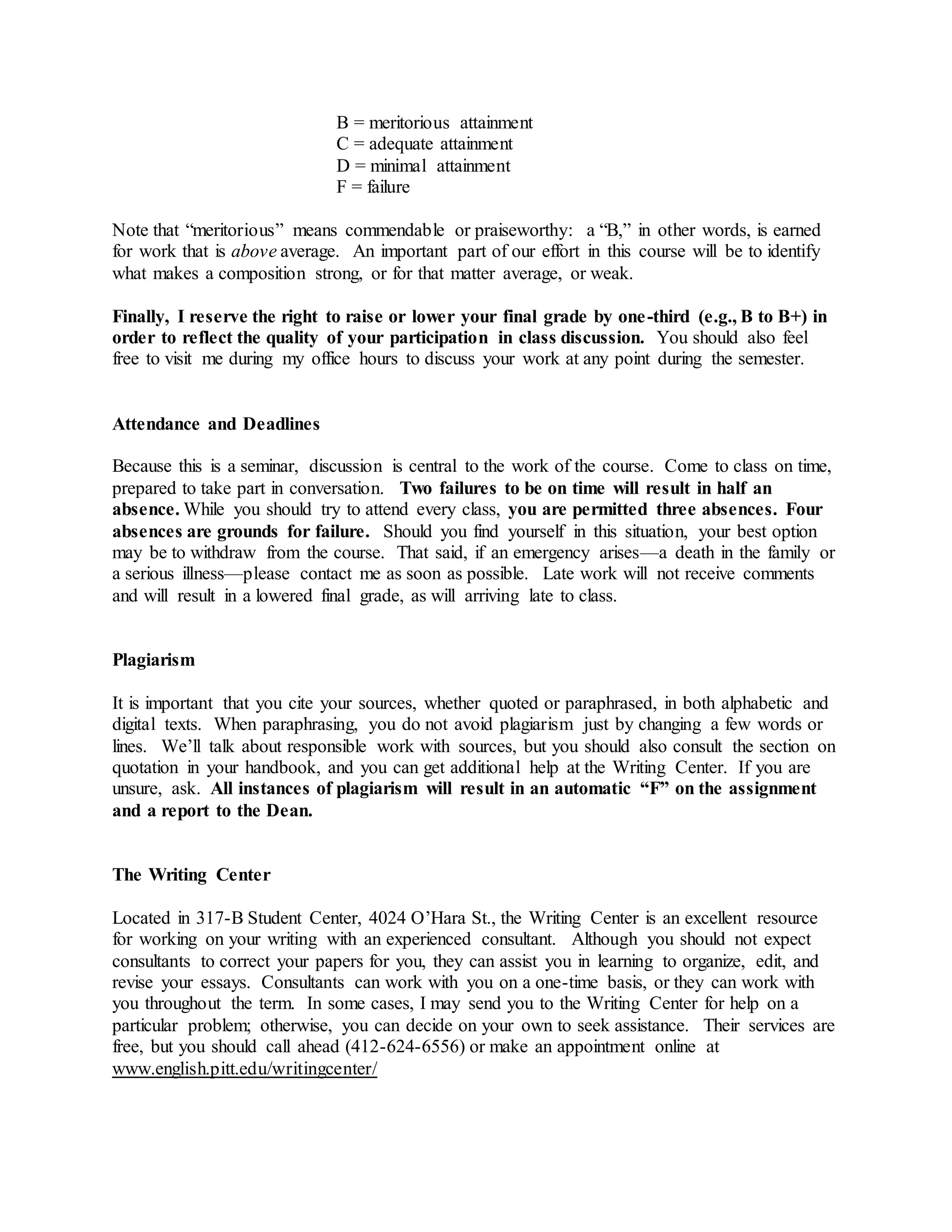 B = meritorious attainment
C = adequate attainment
D = minimal attainment
F = failure
Note that “meritorious” means commendable or praiseworthy: a “B,” in other words, is earned
for work that is above average. An important part of our effort in this course will be to identify
what makes a composition strong, or for that matter average, or weak.
Finally, I reserve the right to raise or lower your final grade by one-third (e.g., B to B+) in
order to reflect the quality of your participation in class discussion. You should also feel
free to visit me during my office hours to discuss your work at any point during the semester.
Attendance and Deadlines
Because this is a seminar, discussion is central to the work of the course. Come to class on time,
prepared to take part in conversation. Two failures to be on time will result in half an
absence. While you should try to attend every class, you are permitted three absences. Four
absences are grounds for failure. Should you find yourself in this situation, your best option
may be to withdraw from the course. That said, if an emergency arises—a death in the family or
a serious illness—please contact me as soon as possible. Late work will not receive comments
and will result in a lowered final grade, as will arriving late to class.
Plagiarism
It is important that you cite your sources, whether quoted or paraphrased, in both alphabetic and
digital texts. When paraphrasing, you do not avoid plagiarism just by changing a few words or
lines. We’ll talk about responsible work with sources, but you should also consult the section on
quotation in your handbook, and you can get additional help at the Writing Center. If you are
unsure, ask. All instances of plagiarism will result in an automatic “F” on the assignment
and a report to the Dean.
The Writing Center
Located in 317-B Student Center, 4024 O’Hara St., the Writing Center is an excellent resource
for working on your writing with an experienced consultant. Although you should not expect
consultants to correct your papers for you, they can assist you in learning to organize, edit, and
revise your essays. Consultants can work with you on a one-time basis, or they can work with
you throughout the term. In some cases, I may send you to the Writing Center for help on a
particular problem; otherwise, you can decide on your own to seek assistance. Their services are
free, but you should call ahead (412-624-6556) or make an appointment online at
www.english.pitt.edu/writingcenter/
 