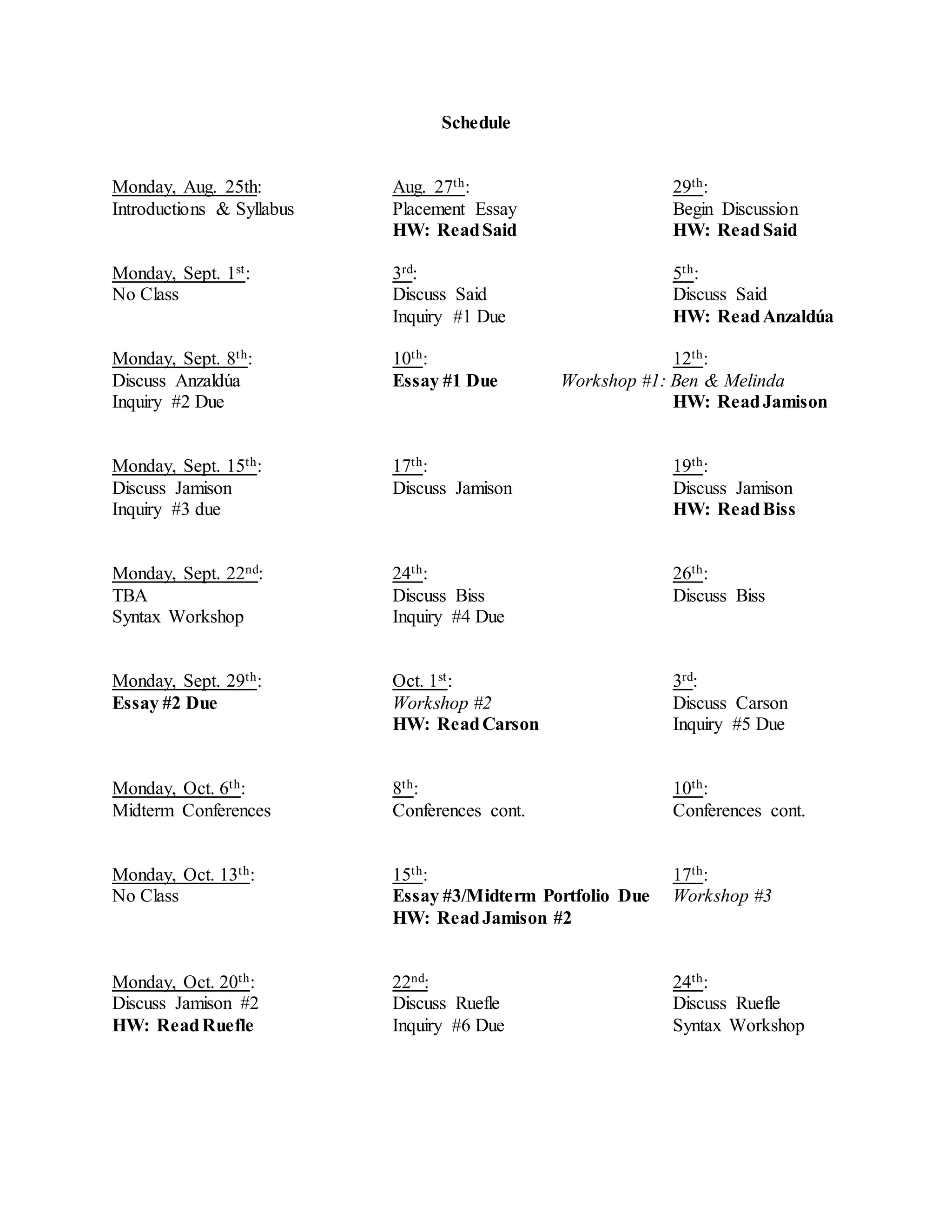 Schedule
Monday, Aug. 25th: Aug. 27th: 29th:
Introductions & Syllabus Placement Essay Begin Discussion
HW: ReadSaid HW: ReadSaid
Monday, Sept. 1st: 3rd: 5th:
No Class Discuss Said Discuss Said
Inquiry #1 Due HW: ReadAnzaldúa
Monday, Sept. 8th: 10th: 12th:
Discuss Anzaldúa Essay #1 Due Workshop #1: Ben & Melinda
Inquiry #2 Due HW: ReadJamison
Monday, Sept. 15th: 17th: 19th:
Discuss Jamison Discuss Jamison Discuss Jamison
Inquiry #3 due HW: ReadBiss
Monday, Sept. 22nd: 24th: 26th:
TBA Discuss Biss Discuss Biss
Syntax Workshop Inquiry #4 Due
Monday, Sept. 29th: Oct. 1st: 3rd:
Essay #2 Due Workshop #2 Discuss Carson
HW: ReadCarson Inquiry #5 Due
Monday, Oct. 6th: 8th: 10th:
Midterm Conferences Conferences cont. Conferences cont.
Monday, Oct. 13th: 15th: 17th:
No Class Essay #3/Midterm Portfolio Due Workshop #3
HW: ReadJamison #2
Monday, Oct. 20th: 22nd: 24th:
Discuss Jamison #2 Discuss Ruefle Discuss Ruefle
HW: ReadRuefle Inquiry #6 Due Syntax Workshop
 