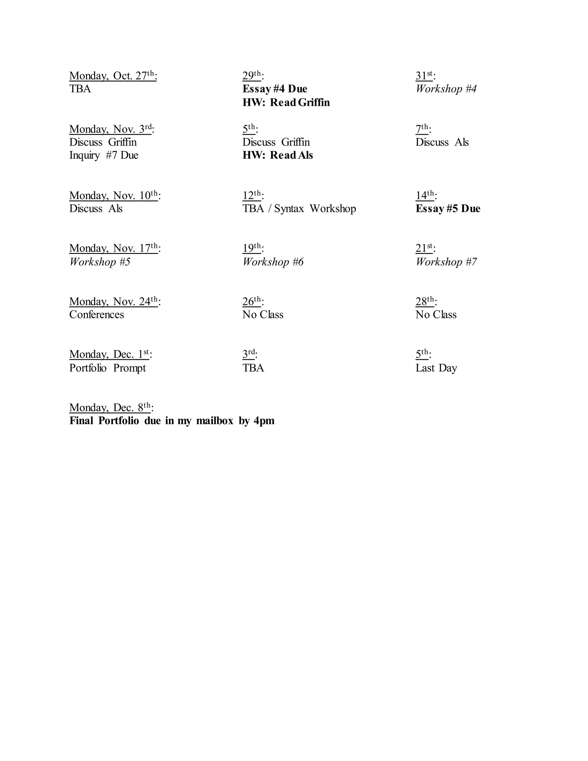 Monday, Oct. 27th: 29th: 31st:
TBA Essay #4 Due Workshop #4
HW: ReadGriffin
Monday, Nov. 3rd: 5th: 7th:
Discuss Griffin Discuss Griffin Discuss Als
Inquiry #7 Due HW: ReadAls
Monday, Nov. 10th: 12th: 14th:
Discuss Als TBA / Syntax Workshop Essay #5 Due
Monday, Nov. 17th: 19th: 21st:
Workshop #5 Workshop #6 Workshop #7
Monday, Nov. 24th: 26th: 28th:
Conferences No Class No Class
Monday, Dec. 1st: 3rd: 5th:
Portfolio Prompt TBA Last Day
Monday, Dec. 8th:
Final Portfolio due in my mailbox by 4pm
 