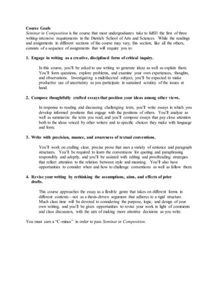 Course Goals
Seminar in Composition is the course that most undergraduates take to fulfill the first of three
writing-intensive requirements in the Dietrich School of Arts and Sciences. While the readings
and assignments in different sections of the course may vary, this section, like all the others,
consists of a sequence of assignments that will require you to:
1. Engage in writing as a creative, disciplined form of critical inquiry.
In this course, you’ll be asked to use writing to generate ideas as well as explain them.
You’ll form questions, explore problems, and examine your own experiences, thoughts,
and observations. Investigating a multifaceted subject, you’ll be expected to make
productive use of uncertainty as you participate in sustained scrutiny of the issues at
hand.
2. Compose thoughtfully crafted essays that position your ideas among other views.
In response to reading and discussing challenging texts, you’ll write essays in which you
develop informed positions that engage with the positions of others. You’ll analyze as
well as summarize the texts you read, and you’ll compose essays that pay close attention
both to the ideas voiced by other writers and to specific choices they make with language
and form.
3. Write with precision, nuance, and awareness of textual conventions.
You’ll work on crafting clear, precise prose that uses a variety of sentence and paragraph
structures. You’ll be required to learn the conventions for quoting and paraphrasing
responsibly and adeptly, and you’ll be assisted with editing and proofreading strategies
that reflect attention to the relation between style and meaning. You’ll also have
opportunities to consider when and how to challenge conventions as well as follow them.
4. Revise your writing by rethinking the assumptions, aims, and effects of prior
drafts.
This course approaches the essay as a flexible genre that takes on different forms in
different contexts—not as a thesis-driven argument that adheres to a rigid structure.
Much class time will be devoted to considering the purpose, logic, and design of your
own writing, and you’ll be given opportunities to revise your work in light of comments
and class discussion, with the aim of making more attentive decisions as you write.
You must earn a “C-minus” in order to pass Seminar in Composition.
 