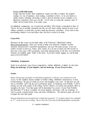 Essays (1250-1500 words)
Longer and more formal, these assignments require you either to analyze the assigned
reading—by way of summary, close reading, or attention to form—or try your hand at a
similar project, extending and testing a writer’s ideas by drawing on new examples or an
illustrative experience from your own life. You’ll write six essays this semester, three of
which will be revised forms of an earlier essay.
For alphabetic assignments, use 12-point font and follow MLA format as described in Rules of
Thumb. Be sure to carefully proofread and edit, as I will return writing marred by error to you
without comments or credit until you have made the necessary corrections. If you catch a stray
proofreading mistake or two just before class, feel free to correct it by hand.
CourseWeb
Resources for this course can be found online at the University’s Blackboard website,
http://courseweb.pitt.edu, where you can log in using your university computer account
username and password. CourseWeb automatically uses your Pitt email account. If you use
another account as well (e.g., Yahoo, AOL, Gmail, etc.), be sure to check your Pitt account at
least once a day, since I will occasionally send email announcements to the class via CourseWeb.
Tutorials are available under “Help” in the menu. If you have trouble logging on, call the help
desk at (412) 624-HELP.
Submitting Assignments
Email me an electronic copy of your compositions, whether alphabetic or digital, by class time.
Bring one hard-copy of your Inquiries and one hard-copy of your Essays to class.
Grades
Rather than giving you grades on individual assignments, I will give you comments on your
essays; we also regularly discuss samples of student writing, distributed anonymously, in class.
In both instances, the goal is to help you revise and strengthen your work. At mid-term you will
turn in a Portfolio, and I will give you a provisional grade. In evaluating your Portfolio, I will be
looking not only at the quality of the writing, but for evidence of a serious and sustained effort to
strengthen the work. Your final grade will be determined by a review of your Final Portfolio,
due December 9th at 4p.m., to include all of your Inquiries and Essays, with my comments, as
well as a newly revised/remixed Essay and Letter of Reflection. The mid-term grade will not be
averaged into your final grade.
Keep in mind that it not uncommon for writing that earned an “A” in high school to be evaluated
as “C” work (or lower) in college. Here is how the University of Pittsburgh defines each grade:
A = superior attainment
 