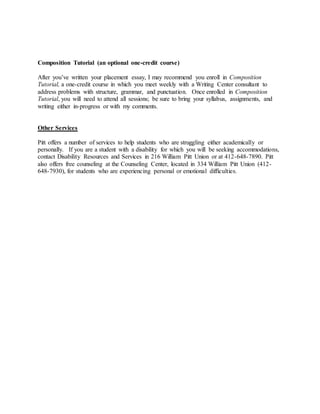 Composition Tutorial (an optional one-credit course)
After you’ve written your placement essay, I may recommend you enroll in Composition
Tutorial, a one-credit course in which you meet weekly with a Writing Center consultant to
address problems with structure, grammar, and punctuation. Once enrolled in Composition
Tutorial, you will need to attend all sessions; be sure to bring your syllabus, assignments, and
writing either in-progress or with my comments.
Other Services
Pitt offers a number of services to help students who are struggling either academically or
personally. If you are a student with a disability for which you will be seeking accommodations,
contact Disability Resources and Services in 216 William Pitt Union or at 412-648-7890. Pitt
also offers free counseling at the Counseling Center, located in 334 William Pitt Union (412-
648-7930), for students who are experiencing personal or emotional difficulties.
 
