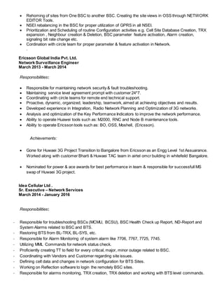  Rehoming of sites from One BSC to another BSC. Creating the site views in OSS through NETWORK
EDITOR Tools.
 NSEI rebalancing in the BSC for proper utilization of GPRS in all NSEI.
 Prioritization and Scheduling of routine Configuration activities e.g. Cell Site Database Creation, TRX
expansion , Neighbour creation & Deletion, BSC parameter feature activation, Alarm creation,
signaling bit rate change etc.
 Cordination with circle team for proper parameter & feature activation in Network.
.
Ericsson Global India Pvt. Ltd.
Network Surveillance Engineer
March 2013 - March 2014
Responsibilities:
 Responsible for maintaining network security & fault troubleshooting.
 Maintaining service level agreement prompt with customer 24*7.
 Coordinating with circle teams for remote end technical support.
 Proactive, dynamic, organized, leadership, teamwork, aimed at achieving objectives and results.
 Developed experience in Integration, Radio Network Planning and Optimization of 3G networks.
 Analysis and optimization of the Key Performance Indicators to improve the network performance.
 Ability to operate Huawei tools such as: M2000, RNC and Node B maintenance tools.
 Ability to operate Ericsson tools such as: BO, OSS, Moshell, (Ericsson).
Achievements:
 Gone for Huwaei 3G Project Transition to Bangalore from Ericsson as an Engg Level 1st Assuarance.
Worked along with customer Bharti & Huwaei TAC team in airtel omcr building in whitefeild Bangalore.
 Nominated for power & ace awards for best performance in team & responsible for successfull MS
swap of Huwaei 3G project.
Idea Cellular Ltd .
Sr. Executive – Network Services
March 2014 - January 2016
Responsibilities:
- Responsible for troubleshooting BSCs (MCMU, BCSU), BSC Health Check up Report, ND-Report and
System Alarms related to BSC and BTS.
- Restoring BTS from BL-TRX, BL-SYS, etc.
- Responsible for Alarm Monitoring of system alarm like 7706, 7767, 7725, 7745.
- Utilizing MML Commands for network status check.
- Proficiently creating TT to field for every critical, major, minor outage related to BSC.
- Coordinating with Vendors and Customer regarding site issues.
- Defining cell data and changes in network configuration for BTS Sites.
- Working on Reflection software to login the remotely BSC sites.
- Responsible for alarms monitoring, TRX creation, TRX deletion and working with BTS level commands.
 