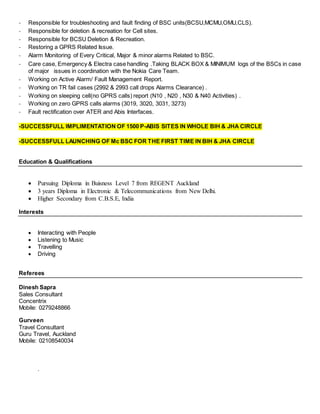- Responsible for troubleshooting and fault finding of BSC units(BCSU,MCMU,OMU,CLS).
- Responsible for deletion & recreation for Cell sites.
- Responsible for BCSU Deletion & Recreation.
- Restoring a GPRS Related Issue.
- Alarm Monitoring of Every Critical, Major & minor alarms Related to BSC.
- Care case, Emergency & Electra case handling .Taking BLACK BOX & MINIMUM logs of the BSCs in case
of major issues in coordination with the Nokia Care Team.
- Working on Active Alarm/ Fault Management Report.
- Working on TR fail cases (2992 & 2993 call drops Alarms Clearance) .
- Working on sleeping cell(no GPRS calls) report (N10 , N20 , N30 & N40 Activities) .
- Working on zero GPRS calls alarms (3019, 3020, 3031, 3273)
- Fault rectification over ATER and Abis Interfaces.
-SUCCESSFULL IMPLIMENTATION OF 1500 P-ABIS SITES IN WHOLE BIH & JHA CIRCLE
-SUCCESSFULL LAUNCHING OF Mc BSC FOR THE FIRST TIME IN BIH & JHA CIRCLE
Education & Qualifications
 Pursuing Diploma in Buisness Level 7 from REGENT Auckland
 3 years Diploma in Electronic & Telecommunications from New Delhi.
 Higher Secondary from C.B.S.E, India
Interests
 Interacting with People
 Listening to Music
 Travelling
 Driving
Referees
Dinesh Sapra
Sales Consultant
Concentrix
Mobile: 0279248866
Gurveen
Travel Consultant
Guru Travel, Auckland
Mobile: 02108540034
.
 
