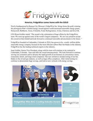 America,	FridgeWize	comes	home	with	the	GOLD	
Newly headquartered in Kansas City Missouri, FridgeWize Inc. brings home the gold, winning
the prestigious Platt’s Global Energy Award against world renowned renewable energy giants,
Honeywell, Rabtherm, Arcus, Climalife, Foster Refrigeration, A-Gas, Chemous and Java UK.
CEO Ryan Grobler stated, “The award is the culmination of huge efforts by the FridgeWize
team. We were up against some of the world’s largest companies. We are very proud to accept
this award on their behalf and look forward to continued renewable advancements in the future. “
FridgeWize founded in Carbondale, Colorado in 2010, has grown to be a multi- million dollar
renewable energy company focused on the most efficient carbon fiber fan blades in the industry.
FridgeWize has the leading technical experts in the industry.
Juan Grobler, Senior Vice President, along with his team will continue to be centered in
Carbondale, Colorado. Juan said after the award announcement, “We look forward to continue
serving our customers and to advance the rapid growth of our business in convenience stores,
restaurants, hotels, and large retail companies. Our new initiatives include testing of our fan
blades in the oil and gas industry, as well as large office complexes. After initial testing we
continue to demonstrate huge savings, and look at new verticals with energy savings.
 