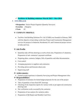  Facilities & Building solutions March 2012 – Dec-2014
• www.fabs.co.in
Facilities & Building solutions March 2012 - till now
•Designation : Senior Project Engineer (Quantity Surveyor)
•Location : Banglore
•Team :45
 COMPANY PROFILE:
• Facilities And Building Solutions Pvt. Ltd. (FABS) was founded in February 2005
with the objective of providing world class Project and Construction Management
services for projects in Industrial, Residential, IT, and Commercial project sectors
in India and Asia.
 Job Profile
• Quantities take off from drawings as well as from sites, Preparation of valuations,
Preparation of sub- contractor’s payment certificate
• Preparing plans, contracts, budgets, bills of quantities and other documentation
• Cost control
• Arranging payments to suppliers and contractors
• Providing advice and forecasts about costs
• Supervising staff
 Achievements:
• Gained overall experience in Quantity Surveying and Project Management roles.
 Responsibilities:
• Preparation of estimates for Initial budget proposals for the cost of the project
• Take of quantities of area from GFC drawings
• Checking of site inspection reports for various works as per approved construction
drawings and
• Site verification works executed by the contractor
• Preparation of rate analysis for variation orders.
• Preparation of QS Report and Monthly Cash Flow.
 