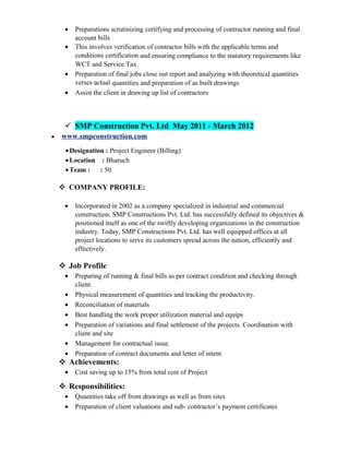 • Preparations scrutinizing certifying and processing of contractor running and final
account bills
• This involves verification of contractor bills with the applicable terms and
conditions certification and ensuring compliance to the statutory requirements like
WCT and Service Tax
• Preparation of final jobs close out report and analyzing with theoretical quantities
verses actual quantities and preparation of as built drawings
• Assist the client in drawing up list of contractors
 SMP Construction Pvt. Ltd May 2011 - March 2012
• www.smpconstruction.com
•Designation : Project Engineer (Billing)
•Location : Bharuch
•Team : : 50
 COMPANY PROFILE:
• Incorporated in 2002 as a company specialized in industrial and commercial
construction, SMP Constructions Pvt. Ltd. has successfully defined its objectives &
positioned itself as one of the swiftly developing organizations in the construction
industry. Today, SMP Constructions Pvt. Ltd. has well equipped offices at all
project locations to serve its customers spread across the nation, efficiently and
effectively.
 Job Profile
• Preparing of running & final bills as per contract condition and checking through
client.
• Physical measurement of quantities and tracking the productivity.
• Reconciliation of materials
• Best handling the work proper utilization material and equips
• Preparation of variations and final settlement of the projects. Coordination with
client and site
• Management for contractual issue.
• Preparation of contract documents and letter of intent
 Achievements:
• Cost saving up to 15% from total cost of Project
 Responsibilities:
• Quantities take off from drawings as well as from sites
• Preparation of client valuations and sub- contractor’s payment certificates
 