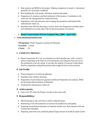 • Rate analysis and BOQ for the project. Making comparison of actual vs. theoretical
quantities for the project completed
• Best handling the work proper utilization material and equips
• Preparation of variations and final settlement of the projects. Coordination with
client and site management for contractual issue.
• Negotiation with subcontractors and accepting the quotations and finalized the
subcontractor orders etc.
• Quantities take off from drawings as well as from sites Preparation monthly report
and submitted to accounts dept. Plan for the procurement of resources.
 Desai Construction Private Limited May 2009 - April 2011
• www.desaiconstruction.com
•Designation: Project Engineer (contract & Planning)
•Location : valsad
•Team: : 50
 COMPANY PROFILE:
• Desai Construction Pvt. Ltd. was formed over three decades ago, with a vision to
achieve leadership in the field of civil construction, providing our best services to
the satisfaction of all our clients. It was also the tenacity of a group of individuals
fired by imagination and professionalism that sought for this envious position.
 Job Profile
• Project Engineer in Contract & planning
• Quantities take off from drawings
• Preparation of sub-contractors payment certificate Preparation rate analysis, BOQ
for the project Reconciliation of Materials
• Finalized the subcontractor orders etc.
 Achievements:
• Gain extra 20% from the Project cost due to the extra work
 Responsibilities:
• Monitoring day to day activities to achieve planned target.
• Monitoring of all sub-contractors to increase the productivity and quality.
• Preparing reconciliation statement of materials month wise, Sub contractor bill and
Construction Schedule.
• Preparing client bill every month & planed Target amount of month & report cluster
 
