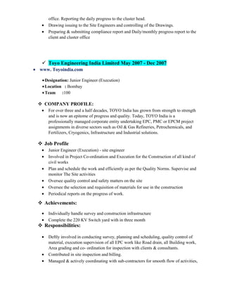 office. Reporting the daily progress to the cluster head.
• Drawing issuing to the Site Engineers and controlling of the Drawings.
• Preparing & submitting compliance report and Daily/monthly progress report to the
client and cluster office
 Toyo Engineering India Limited May 2007 - Dec 2007
• www. Toyoindia.com
•Designation: Junior Engineer (Execution)
•Location : Bombay
•Team :100
 COMPANY PROFILE:
• For over three and a half decades, TOYO India has grown from strength to strength
and is now an epitome of progress and quality. Today, TOYO India is a
professionally managed corporate entity undertaking EPC, PMC or EPCM project
assignments in diverse sectors such as Oil & Gas Refineries, Petrochemicals, and
Fertilizers, Cryogenics, Infrastructure and Industrial solutions.
 Job Profile
• Junior Engineer (Execution) - site engineer
• Involved in Project Co-ordination and Execution for the Construction of all kind of
civil works
• Plan and schedule the work and efficiently as per the Quality Norms. Supervise and
monitor The Site activities
• Oversee quality control and safety matters on the site
• Oversee the selection and requisition of materials for use in the construction
• Periodical reports on the progress of work.
 Achievements:
• Individually handle survey and construction infrastructure
• Complete the 220 KV Switch yard with in three month
 Responsibilities:
• Deftly involved in conducting survey, planning and scheduling, quality control of
material, execution supervision of all EPC work like Road drain, all Building work,
Area grading and co- ordination for inspection with clients & consultants.
• Contributed in site inspection and billing.
• Managed & actively coordinating with sub-contractors for smooth flow of activities,
 