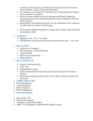 treatments, concrete pouring, shuttering and formwork, production of concrete,
precast elements, masonry construction and finishes.
• Co-ordinate review of contractor’s submittals, job overall management of project
from conception to completion.
• Review variation schedules and assess entitlement and income. Preparation,
Development and review of project Quality Plan. Ensure Compliance with client
Quality objective
• Responsible for all engineering functions of work. Preparation of sub- contractors
R.A Bills effect close liaison with client reps.
• Review project Program and update on a regular basis. Monitor safety and Quality
of contractor’s efforts.
 Academics
• Diploma in civil - 74% --, Year 2006
• SECONDARY (10TH) Gujarat Secondary Education Board -64% --, Year 1993
 KEY NOTES
• Diploma in civil engineer
• Microsoft Project - 2010 (MS-Project)
• AutoCAD-2008
• REVIT 2012 (architectural)
• PRMAVERA-7
 KEY STRENGTH
• Quality of motivating others
• Team work
• Dedicated hard working
• Good communicating skill possessing great amount of patience with positive
thinking
• Believing in doing best to achieve best in life & ability to deliver the good with
punctuality.
 CORE STRENGTH
• Project Management
• Team Management
• Quality Assurance
• Material Management
 Personal Details
• Date of birth: 1978
• Marital Status: Married
• Languages: Gujarati,Hindi,English
• Addres: 791, muktinagar,nr.shaktinathcircle, Bharuch Gujarat
 