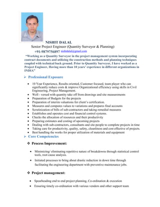NISHIT DALAL
Senior Project Engineer (Quantity Surveyor & Planning)
+91-9879756897 nishtdalal@gmail.com
“Working as a Quantity Surveyor in the project management system incorporating
contract documents and utilizing the construction methods and planning techniques
coupled with technical back ground. Prior to Quantity Surveyor, I have worked as a
Project Engineer, Having more than 10 years’ experience in different organizations in
INDIA”
 Professional Exposure
• 10 Year Experience, Results oriented, Customer focused, team player who can
significantly reduce costs & improve Organizational efficiency using skills in Civil
Engineering, Project Management.
• Well - versed with quantity take off from drawings and site measurements
• Preparation of Budgets for the projects
• Preparation of interim valuations for client’s certification.
• Measures and computes values to variations and prepares final accounts
• Scrutinization of bills of sub-contractors and taking remedial measures
• Establishes and operates cost and financial control systems.
• Checks the allocation of resources and their productivity
• Preparing estimates and costing of upcoming projects
• Dealing with sub-contractors, consultants and site people to complete projects in time
• Taking care for productivity, quality, safety, cleanliness and cost effective of projects.
• Best handling the works for proper utilization of materials and equipment
 Core Competencies
 Process Improvement:
• Minimizing/ eliminating repetitive nature of breakdowns through statistical control
tools, root cause analysis.
• Initiated processes to bring about drastic reduction in down time through
facilitating the engineering department with preventive maintenance jobs.
 Project management:
• Spearheading end to end project planning, Co-ordination & execution
• Ensuring timely co-ordination with various vendors and other support team
 