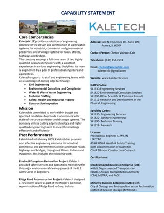 CAPABILITY STATEMENT
Core Competencies
Kaletech LLC provides a selection of engineering
services for the design and construction of wastewater
systems for industrial, commercial and governmental
properties, and drainage systems for roads, streets,
highways and bridges.
The company employs a full-time team of two highly
qualified, seasoned engineers with a wealth of
experiences in various engineering disciplines. Its team
is augmented by a pool of professional engineers and
apprentices.
Kaletech supports its staff and engineering teams with
an assemblage of cutting edge technology.
 Civil Engineering
 Environmental Consulting and Compliance
 Water & Waste Water Engineering
 Technical Staffing
 Safety, Health and Industrial Hygiene
 Construction Inspection
Mission
Kaletech is committed to work within budget and
specified timetables to provide its customers with
state-of-the-art wastewater and drainage systems. The
company utilizes cutting edge technology and highly
qualified engineering talent to meet this challenge
effectively and efficiently.
Past Performances
Established in February 2009, Kaletech has provided
cost effective engineering solutions for industrial,
commercial and government facilities and major roads,
highways and bridges, throughout Illinois, Indiana and
Wisconsin. This includes the following work:
Ravine 8 Ecosystem Restoration Project: Kaletech
provided safety services and operations monitoring for
this major environmental cleanup project of the U.S.
Army Corps of Engineers.
Ridge Road Reconstruction Project: Kaletech designed
a new storm sewer as part of the INDOT’s $8 million
reconstruction of Ridge Road in Gary, Indiana.
Address: 600 N. Commons Dr., Suite 109;
Aurora, IL 60504
Contact Person: Chetan Vishwas Kale
Telephone: (630) 853-2533
Email: chetan@kaletechllc.com
kaletechllc@gmail.com
Website: www.kaletechllc.com
NAICS Codes:
541330-Engineering Services
541620-Environmental Consultant Services
541690-Other Scientific & Technical Consult
541712-Research and Development in the
Physical, Engineering
Specialty Codes:
541330- Engineering Services
541620- Sanitary Engineering
541690- Technical Training
541712- Research
Licenses:
Professional Engineer IL, WI, IN
LEED®AP
40 HR OSHA Health & Safety Training
IDOT documentation of quantities
OSHA 30-hour Construction Outreach
Certifications:
Disadvantaged Business Enterprise (DBE)
with IL Department of Transportation
(IDOT), Chicago Transportation Authority
(CTA), METRA, and PACE.
Minority Business Enterprise (MBE) with
City of Chicago and Metropolitan Water Reclamation
District of Greater Chicago (MWRDGC).
 