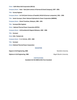 Client - Delhi Metro Rail Corporation (MC1A)
Company Name – Huta – Sete (Joint venture of German & Greek Company), 1997 - 2001
Title – Survey Engineer
Company Name – Uri Civil (Joint Venture of Swedish, British & German companies), 1991 - 1996
Title – Senior Surveyor, Client: National Hydroelectric Power Corporation (480MW)
Company Name – Orient Translines, Malaysia, 1986 - 1991
Title – Surveyor/Site Engineer
Client - National Thermal Power Corporation (NTPC))
Company Name – LLN (LambaLetrik Negara) Malaysia, 1982 - 1986
Title – Surveyor
Client- M/s. Testeels Ltd.
Company Name – S. A. E (I) Ltd., 1978 - 1982
Title – Surveyor
Client: National Thermal Power Corporation
EDUCATION
Degree in Civil Engineering, 2006 Rochville University
Diploma in Civil Engineering, 1980 Aligarh Muslim University
CERTIFICATIONS
Autodesk Civil 3D 2008 & 2015 from Autodesk
 