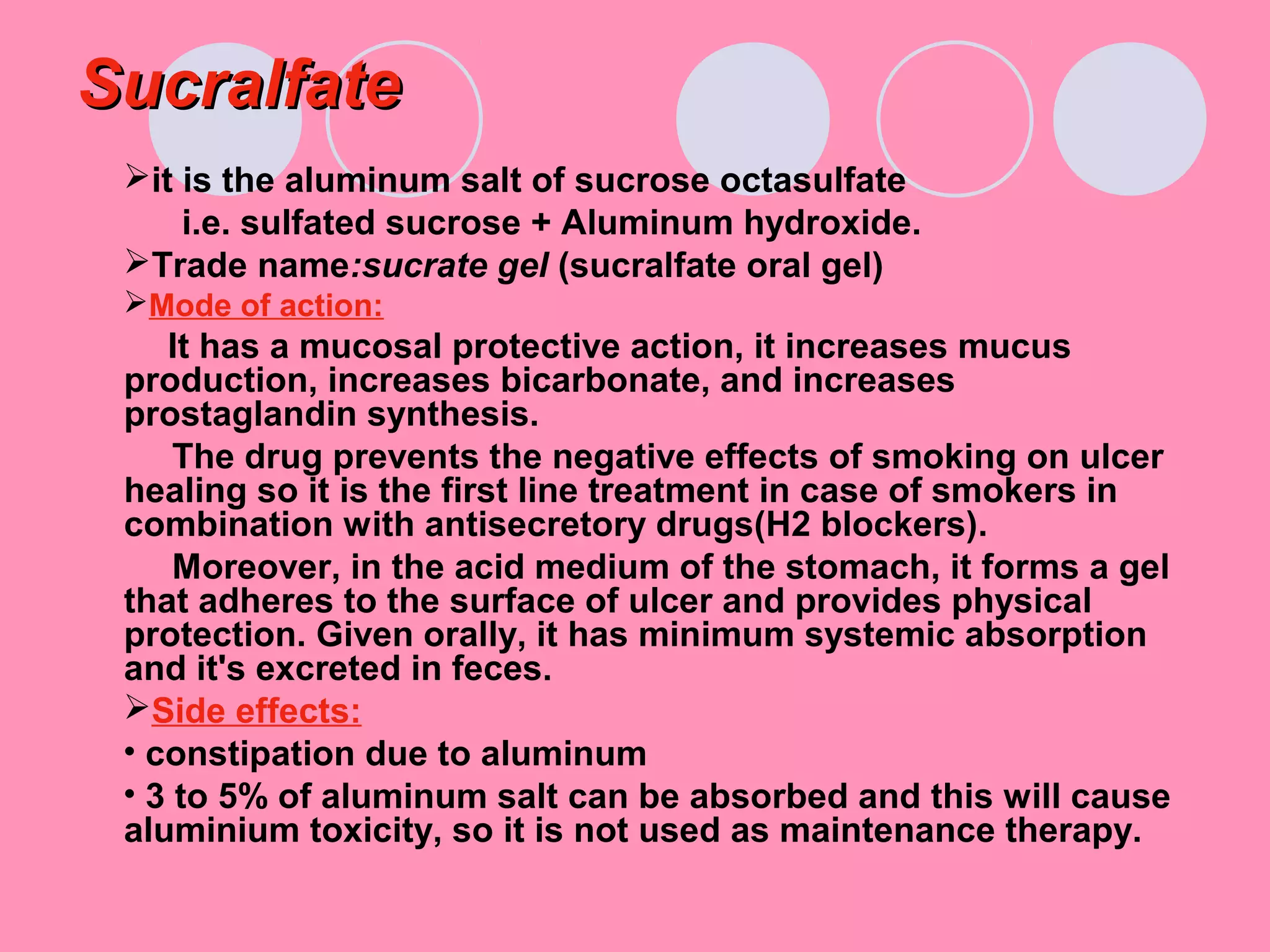SucralfateSucralfate
it is the aluminum salt of sucrose octasulfate
i.e. sulfated sucrose + Aluminum hydroxide.
Trade name:sucrate gel (sucralfate oral gel)
Mode of action:
It has a mucosal protective action, it increases mucus
production, increases bicarbonate, and increases
prostaglandin synthesis.
The drug prevents the negative effects of smoking on ulcer
healing so it is the first line treatment in case of smokers in
combination with antisecretory drugs(H2 blockers).
Moreover, in the acid medium of the stomach, it forms a gel
that adheres to the surface of ulcer and provides physical
protection. Given orally, it has minimum systemic absorption
and it's excreted in feces.
Side effects:
• constipation due to aluminum
• 3 to 5% of aluminum salt can be absorbed and this will cause
aluminium toxicity, so it is not used as maintenance therapy.
 