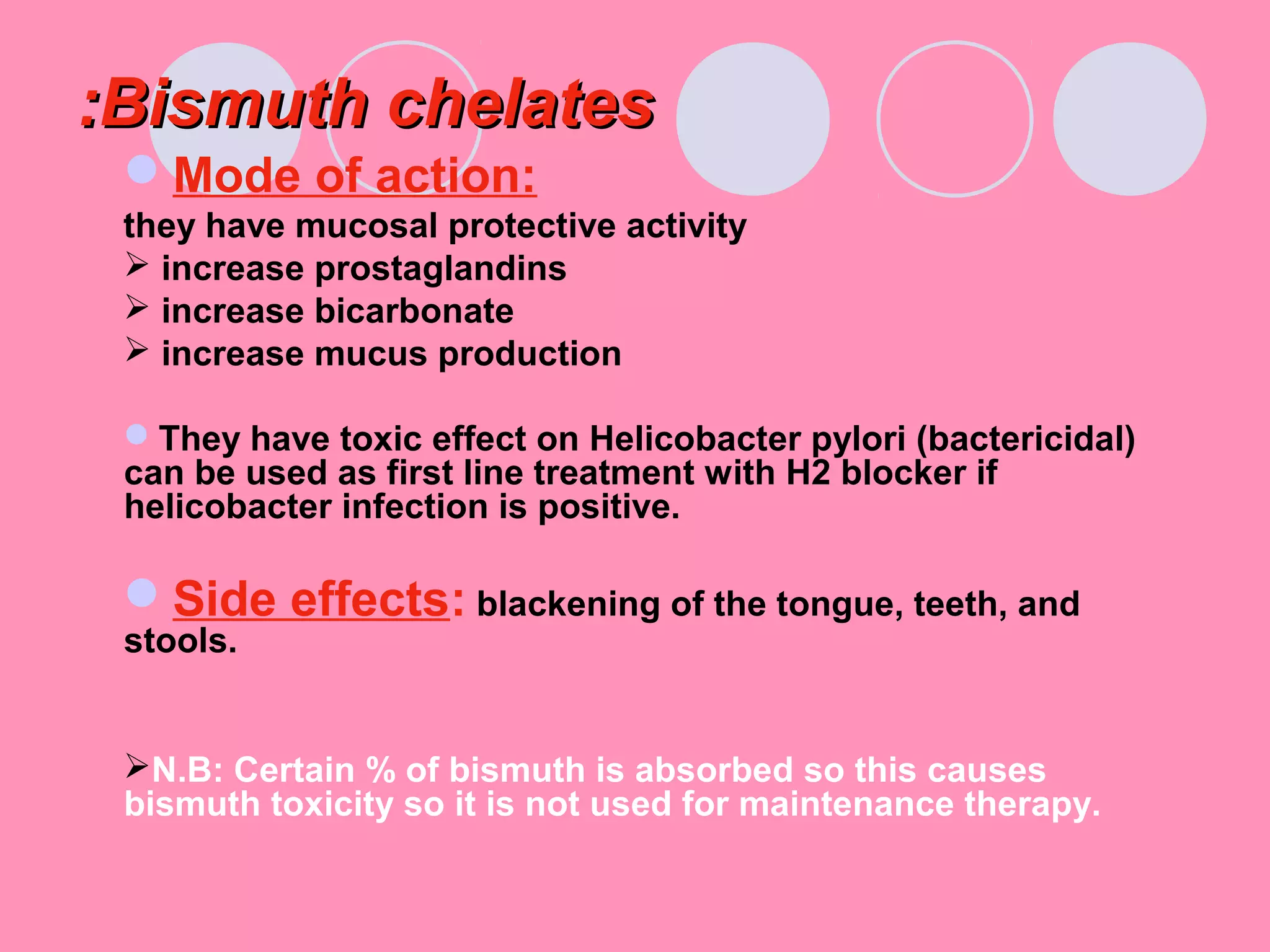 Bismuth chelatesBismuth chelates::
Mode of action:
they have mucosal protective activity
 increase prostaglandins
 increase bicarbonate
 increase mucus production
They have toxic effect on Helicobacter pylori (bactericidal)
can be used as first line treatment with H2 blocker if
helicobacter infection is positive.
Side effects: blackening of the tongue, teeth, and
stools.
N.B: Certain % of bismuth is absorbed so this causes
bismuth toxicity so it is not used for maintenance therapy.
 