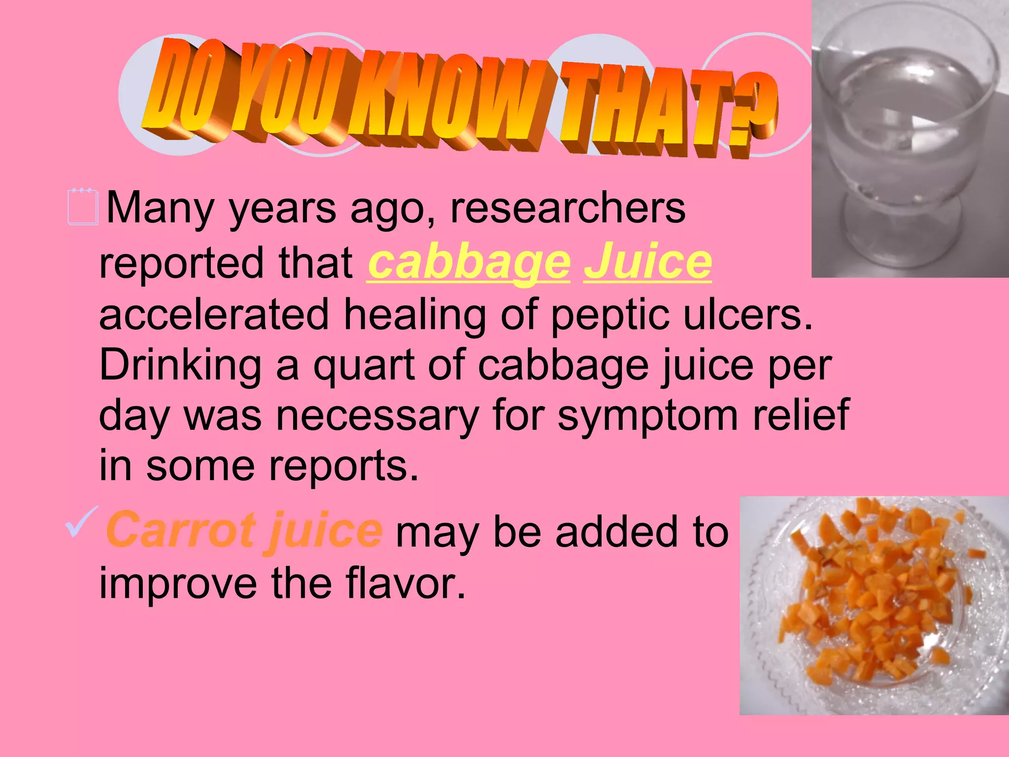 Many years ago, researchers
reported that cabbage Juice
accelerated healing of peptic ulcers.
Drinking a quart of cabbage juice per
day was necessary for symptom relief
in some reports.
Carrot juice may be added to
improve the flavor.
 