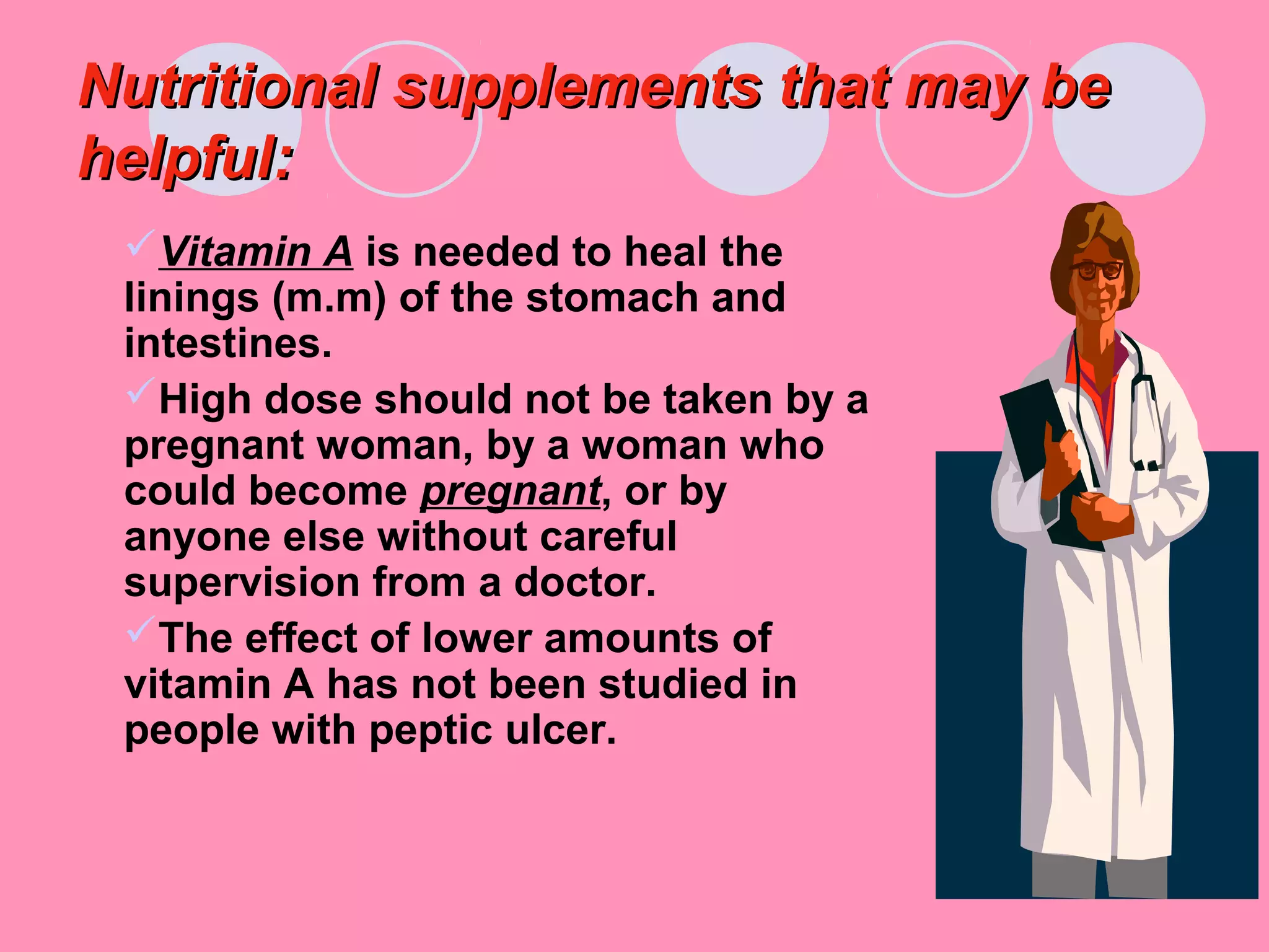Nutritional supplements that may beNutritional supplements that may be
helpful:helpful:
Vitamin A is needed to heal the
linings (m.m) of the stomach and
intestines.
High dose should not be taken by a
pregnant woman, by a woman who
could become pregnant, or by
anyone else without careful
supervision from a doctor.
The effect of lower amounts of
vitamin A has not been studied in
people with peptic ulcer.
 