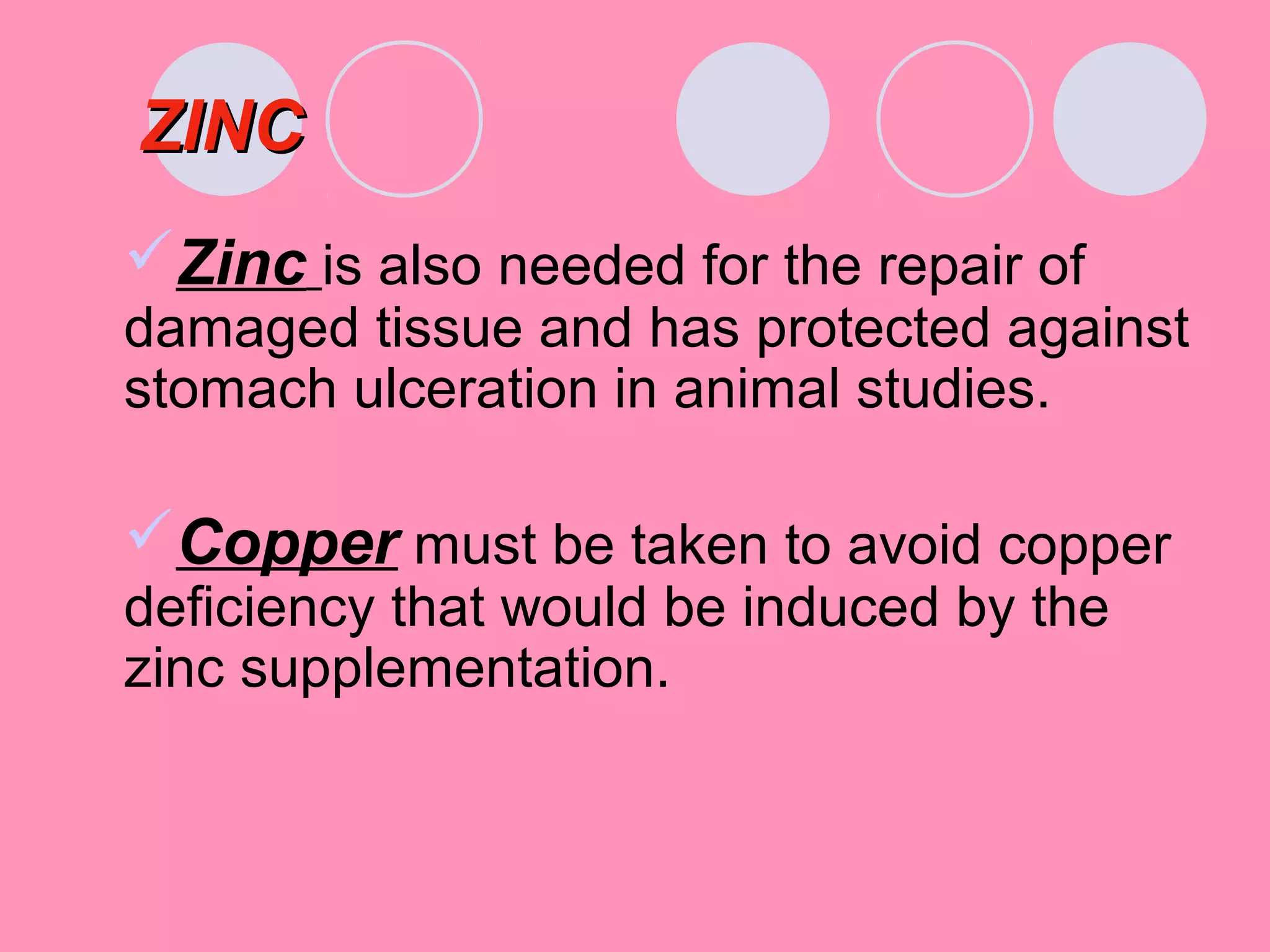 ZINCZINC
Zinc is also needed for the repair of
damaged tissue and has protected against
stomach ulceration in animal studies.
Copper must be taken to avoid copper
deficiency that would be induced by the
zinc supplementation.
 