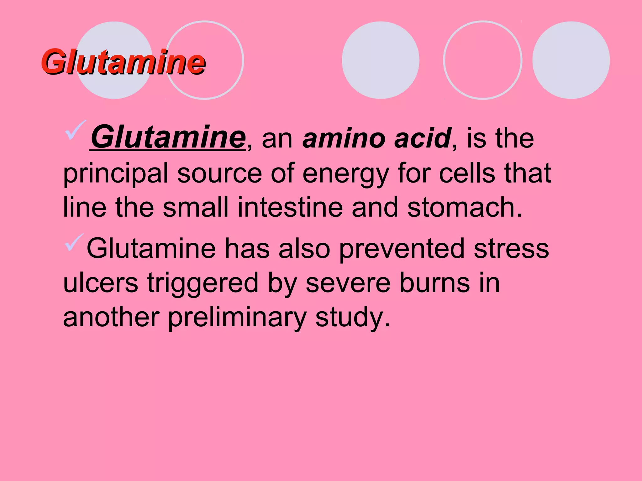 GlutamineGlutamine
Glutamine, an amino acid, is the
principal source of energy for cells that
line the small intestine and stomach.
Glutamine has also prevented stress
ulcers triggered by severe burns in
another preliminary study.
 