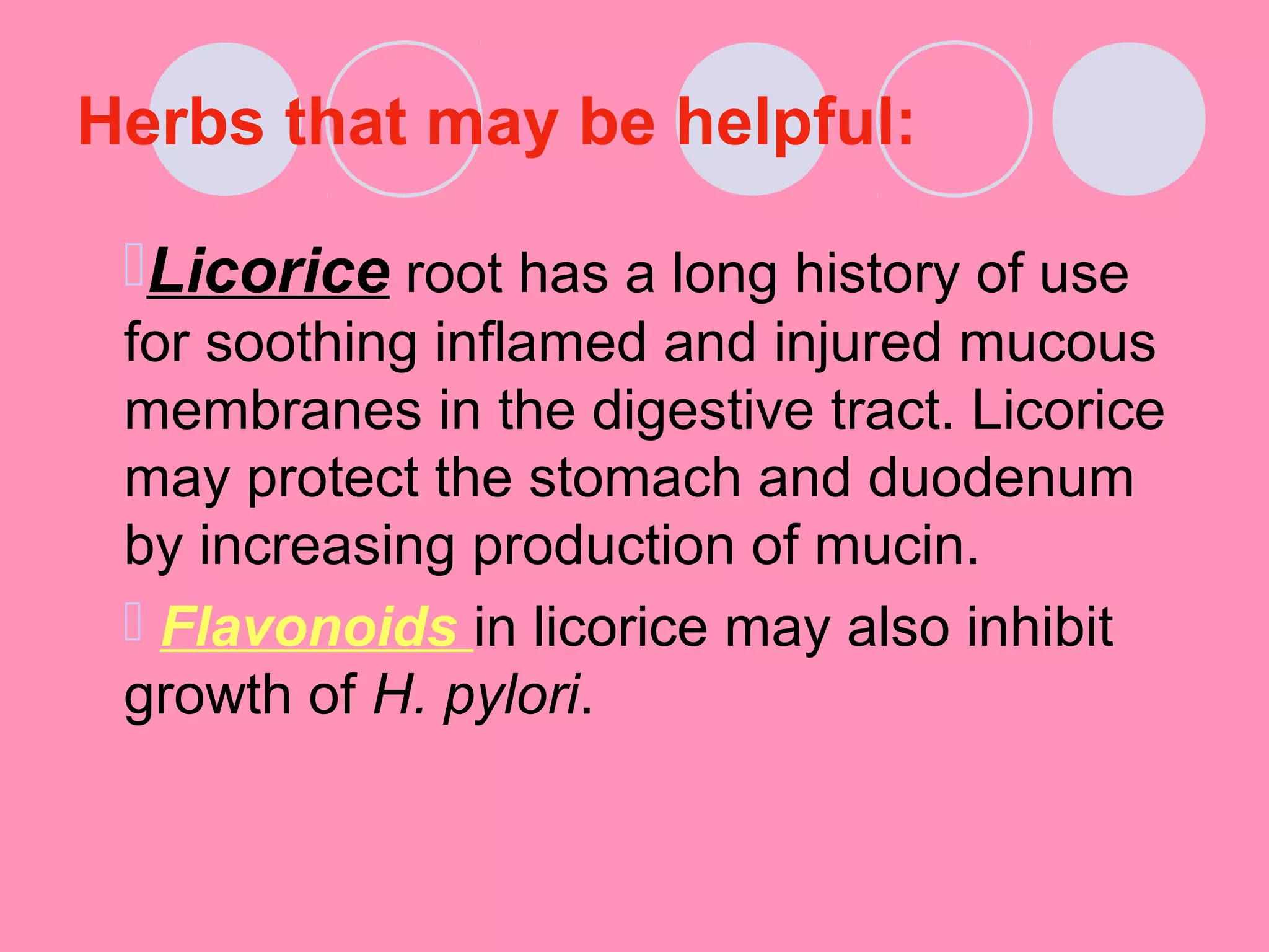 Herbs that may be helpful:
Licorice root has a long history of use
for soothing inflamed and injured mucous
membranes in the digestive tract. Licorice
may protect the stomach and duodenum
by increasing production of mucin.
 Flavonoids in licorice may also inhibit
growth of H. pylori.
 