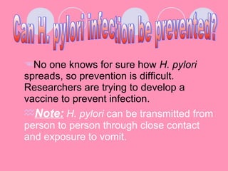 No one knows for sure how H. pylori
spreads, so prevention is difficult.
Researchers are trying to develop a
vaccine to prevent infection.
Note: H. pylori can be transmitted from
person to person through close contact
and exposure to vomit.
 