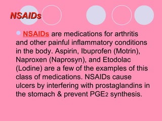 NSAIDsNSAIDs
NSAIDs are medications for arthritis
and other painful inflammatory conditions
in the body. Aspirin, Ibuprofen (Motrin),
Naproxen (Naprosyn), and Etodolac
(Lodine) are a few of the examples of this
class of medications. NSAIDs cause
ulcers by interfering with prostaglandins in
the stomach & prevent PGE2 synthesis.
 