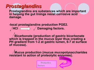 ProstaglandinsProstaglandins
Prostaglandins are substances which are important
in helping the gut linings resist corrosive acid
damage.
-local prostaglandins production PGE2.
HCl Damaging factors.
Bicarbonate (production of gastric bicarbonate
which is trapped in the mucus layer thus creating a
PH gradient from 1-2 at gastric lumen, 6-7 at surface
of mucosa).
Mucus production (mucus mucopolysaccharides
resistant to action of proteolytic enzymes).
Protective
factors
 