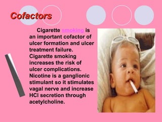 CofactorsCofactors
Cigarette smoking is
an important cofactor of
ulcer formation and ulcer
treatment failure.
Cigarette smoking
increases the risk of
ulcer complications.
Nicotine is a ganglionic
stimulant so it stimulates
vagal nerve and increase
HCl secretion through
acetylcholine.
 