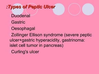 Types of Peptic UlcerTypes of Peptic Ulcer::
Duodenal
Gastric
Oesophagal
Zollinger Ellison syndrome (severe peptic
ulcer+gastric hyperacidity, gastrinoma:
islet cell tumor in pancreas)
Curling's ulcer
 