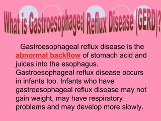  Gastroesophageal reflux disease is the
abnormal backflow of stomach acid and
juices into the esophagus.
Gastroesophageal reflux disease occurs
in infants too. Infants who have
gastroesophageal reflux disease may not
gain weight, may have respiratory
problems and may develop more slowly.
 