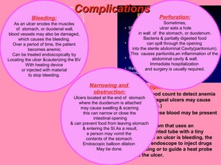 Diagnosis or Investigations:
CBC: complete blood count to detect anemia
(bleeding from esophageal ulcers may cause
iron deficiency anemia.)
Fecal analysis because blood may be present
in feces.
Endoscopy is an exam that uses an
endoscope, a thin, lighted tube with a tiny
camera on the end. If an ulcer is bleeding, the
doctor can use the endoscope to inject drugs
that promote clotting or to guide a heat probe
that cauterizes the ulcer.
Bleeding:
As an ulcer erodes the muscles
of stomach, or duodenal wall,
blood vessels may also be damaged,
which causes the bleeding.
Over a period of time, the patient
becomes anemic.
Can be treated endoscopically by
Locating the ulcer &cauterizing the BV
With heating device
or injected with material
to stop bleeding.
Perforation:
Sometimes,
ulcer eats a hole
in wall of the stomach, or duodenum.
Bacteria & partially digested food
can spill through the opening
into the sterile abdominal Cavity(paritonium).
This causes paritonitis,an inflammation of the
abdominal cavity & wall.
Immediate hospitalization
and surgery is usually required.
ComplicationsComplications
Narrowing and
obstruction:
Ulcers located at the end of stomach
where the duodenum is attached
may cause swelling & scarring
this can narrow or close the
intestinal opening
& can prevent food from leaving stomach
& entering the SI.As a result,
a person may vomit the
contents of the stomach.
Endoscopic balloon dilation
May be done.
 