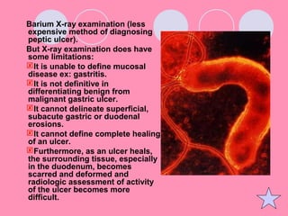 Barium X-ray examination (less
expensive method of diagnosing
peptic ulcer).
But X-ray examination does have
some limitations:
It is unable to define mucosal
disease ex: gastritis.
It is not definitive in
differentiating benign from
malignant gastric ulcer.
It cannot delineate superficial,
subacute gastric or duodenal
erosions.
It cannot define complete healing
of an ulcer.
Furthermore, as an ulcer heals,
the surrounding tissue, especially
in the duodenum, becomes
scarred and deformed and
radiologic assessment of activity
of the ulcer becomes more
difficult.
 