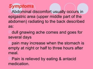 Symptoms
Abdominal discomfort usually occurs in
epigastric area (upper middle part of the
abdomen) radiating to the back described
as:
dull gnawing ache comes and goes for
several days
pain may increase when the stomach is
empty at night or half to three hours after
meal.
Pain is relieved by eating & antacid
medication.
 