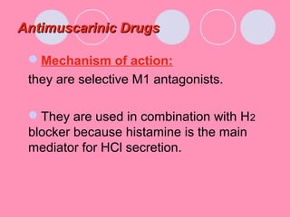 Antimuscarinic DrugsAntimuscarinic Drugs
Mechanism of action:
they are selective M1 antagonists.
They are used in combination with H2
blocker because histamine is the main
mediator for HCl secretion.
 