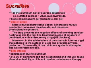 SucralfateSucralfate
it is the aluminum salt of sucrose octasulfate
i.e. sulfated sucrose + Aluminum hydroxide.
Trade name:sucrate gel (sucralfate oral gel)
Mode of action:
It has a mucosal protective action, it increases mucus
production, increases bicarbonate, and increases
prostaglandin synthesis.
The drug prevents the negative effects of smoking on ulcer
healing so it is the first line treatment in case of smokers in
combination with antisecretory drugs(H2 blockers).
Moreover, in the acid medium of the stomach, it forms a gel
that adheres to the surface of ulcer and provides physical
protection. Given orally, it has minimum systemic absorption
and it's excreted in feces.
Side effects:
• constipation due to aluminum
• 3 to 5% of aluminum salt can be absorbed and this will cause
aluminium toxicity, so it is not used as maintenance therapy.
 