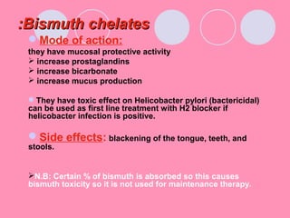 Bismuth chelatesBismuth chelates::
Mode of action:
they have mucosal protective activity
 increase prostaglandins
 increase bicarbonate
 increase mucus production
They have toxic effect on Helicobacter pylori (bactericidal)
can be used as first line treatment with H2 blocker if
helicobacter infection is positive.
Side effects: blackening of the tongue, teeth, and
stools.
N.B: Certain % of bismuth is absorbed so this causes
bismuth toxicity so it is not used for maintenance therapy.
 