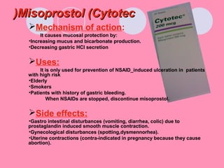 Misoprostol (CytotecMisoprostol (Cytotec((
Mechanism of action:
It causes mucosal protection by:
•Increasing mucus and bicarbonate production.
•Decreasing gastric HCl secretion
Uses:
It is only used for prevention of NSAID_induced ulceration in patients
with high risk
•Elderly
•Smokers
•Patients with history of gastric bleeding.
When NSAIDs are stopped, discontinue misoprostol.
Side effects:
•Gastro intestinal disturbances (vomiting, diarrhea, colic) due to
prostaglandin induced smooth muscle contraction.
•Gynecological disturbances (spotting,dysmennorhea).
•Uterine contractions (contra-indicated in pregnancy because they cause
abortion).
 