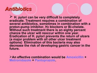 AntibioticsAntibiotics
 H. pylori can be very difficult to completely
eradicate. Treatment requires a combination of
several antibiotics, sometimes in combination with a
proton-pump inhibitor, H2 blockers or Bi-chelate.
Without such treatment there is an eighty percent
chance the ulcer will reoccur within one year.
Eradication of H. pylori prevents the return of ulcers
(a major problem with all other ulcer treatment
options) Elimination of this bacteria may also
decrease the risk of developing gastric cancer in the
future.
An effective combination would be Amoxicillin +
Metronidazole + Pantoprazole.
 