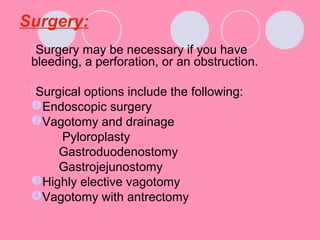 Surgery:
Surgery may be necessary if you have
bleeding, a perforation, or an obstruction.
Surgical options include the following:
Endoscopic surgery
Vagotomy and drainage
Pyloroplasty
Gastroduodenostomy
Gastrojejunostomy
Highly elective vagotomy
Vagotomy with antrectomy
 