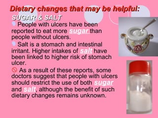Dietary changes that may be helpful:Dietary changes that may be helpful:
SUGARSUGAR & SALT& SALT
People with ulcers have been
reported to eat more sugar than
people without ulcers.
Salt is a stomach and intestinal
irritant. Higher intakes of salt have
been linked to higher risk of stomach
ulcer.
 As a result of these reports, some
doctors suggest that people with ulcers
should restrict the use of both sugar
and salt, although the benefit of such
dietary changes remains unknown.
 