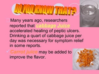 Many years ago, researchers
reported that cabbage Juice
accelerated healing of peptic ulcers.
Drinking a quart of cabbage juice per
day was necessary for symptom relief
in some reports.
Carrot juice may be added to
improve the flavor.
 