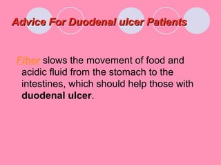 Advice For Duodenal ulcer PatientsAdvice For Duodenal ulcer Patients
Fiber slows the movement of food and
acidic fluid from the stomach to the
intestines, which should help those with
duodenal ulcer.
 