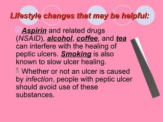 Lifestyle changes that may be helpful:Lifestyle changes that may be helpful:
Aspirin and related drugs
(NSAID), alcohol, coffee, and tea
can interfere with the healing of
peptic ulcers. Smoking is also
known to slow ulcer healing.
 Whether or not an ulcer is caused
by infection, people with peptic ulcer
should avoid use of these
substances.
 