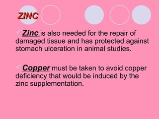 ZINCZINC
Zinc is also needed for the repair of
damaged tissue and has protected against
stomach ulceration in animal studies.
Copper must be taken to avoid copper
deficiency that would be induced by the
zinc supplementation.
 
