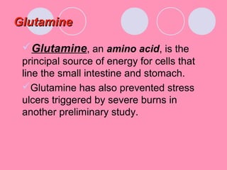 GlutamineGlutamine
Glutamine, an amino acid, is the
principal source of energy for cells that
line the small intestine and stomach.
Glutamine has also prevented stress
ulcers triggered by severe burns in
another preliminary study.
 
