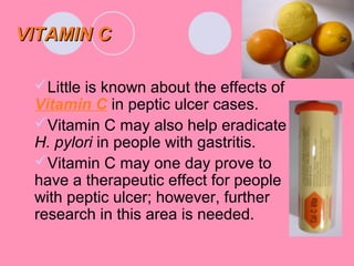 VITAMIN CVITAMIN C
Little is known about the effects of
Vitamin C in peptic ulcer cases.
Vitamin C may also help eradicate
H. pylori in people with gastritis.
Vitamin C may one day prove to
have a therapeutic effect for people
with peptic ulcer; however, further
research in this area is needed.
 