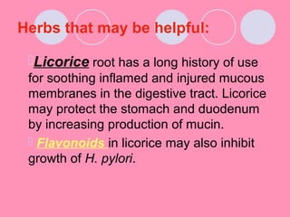 Herbs that may be helpful:
Licorice root has a long history of use
for soothing inflamed and injured mucous
membranes in the digestive tract. Licorice
may protect the stomach and duodenum
by increasing production of mucin.
 Flavonoids in licorice may also inhibit
growth of H. pylori.
 
