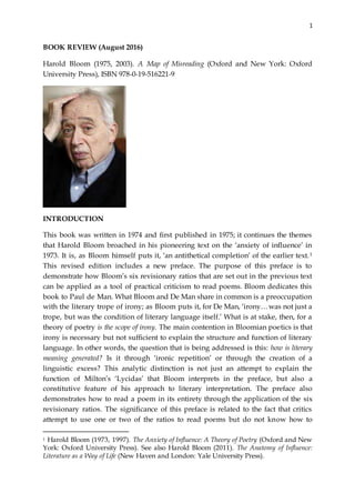 1
BOOK REVIEW (August 2016)
Harold Bloom (1975, 2003). A Map of Misreading (Oxford and New York: Oxford
University Press), ISBN 978-0-19-516221-9
INTRODUCTION
This book was written in 1974 and first published in 1975; it continues the themes
that Harold Bloom broached in his pioneering text on the ‘anxiety of influence’ in
1973. It is, as Bloom himself puts it, ‘an antithetical completion’ of the earlier text.1
This revised edition includes a new preface. The purpose of this preface is to
demonstrate how Bloom’s six revisionary ratios that are set out in the previous text
can be applied as a tool of practical criticism to read poems. Bloom dedicates this
book to Paul de Man. What Bloom and De Man share in common is a preoccupation
with the literary trope of irony; as Bloom puts it, for De Man, ‘irony…was not just a
trope, but was the condition of literary language itself.’ What is at stake, then, for a
theory of poetry is the scope of irony. The main contention in Bloomian poetics is that
irony is necessary but not sufficient to explain the structure and function of literary
language. In other words, the question that is being addressed is this: how is literary
meaning generated? Is it through ‘ironic repetition’ or through the creation of a
linguistic excess? This analytic distinction is not just an attempt to explain the
function of Milton’s ‘Lycidas’ that Bloom interprets in the preface, but also a
constitutive feature of his approach to literary interpretation. The preface also
demonstrates how to read a poem in its entirety through the application of the six
revisionary ratios. The significance of this preface is related to the fact that critics
attempt to use one or two of the ratios to read poems but do not know how to
1 Harold Bloom (1973, 1997). The Anxiety of Influence: A Theory of Poetry (Oxford and New
York: Oxford University Press). See also Harold Bloom (2011). The Anatomy of Influence:
Literature as a Way of Life (New Haven and London: Yale University Press).
 